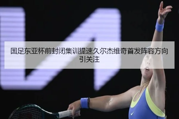 国足东亚杯前封闭集训提速久尔杰维奇首发阵容方向引关注