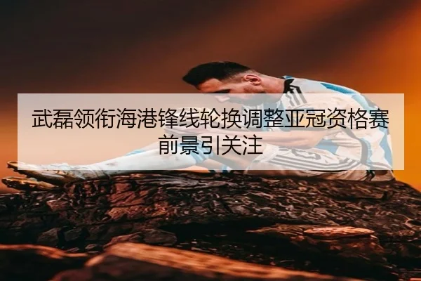 武磊领衔海港锋线轮换调整亚冠资格赛前景引关注